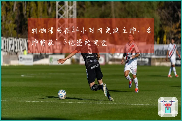 利物浦或在24小时内更换主帅，名帅将获1.3亿签约奖金