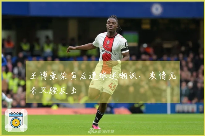 王博豪染黄后遭球迷嘲讽，表情无奈叉腰反击