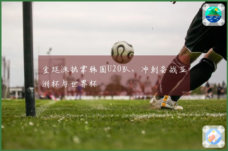 金廷洙执掌韩国U20队，冲刺备战亚洲杯与世界杯