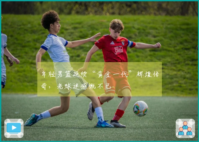 年轻男篮延续“黄金一代”辉煌传奇，老球迷感慨不已