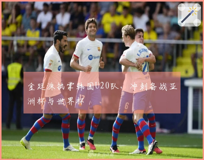 金廷洙执掌韩国U20队，冲刺备战亚洲杯与世界杯