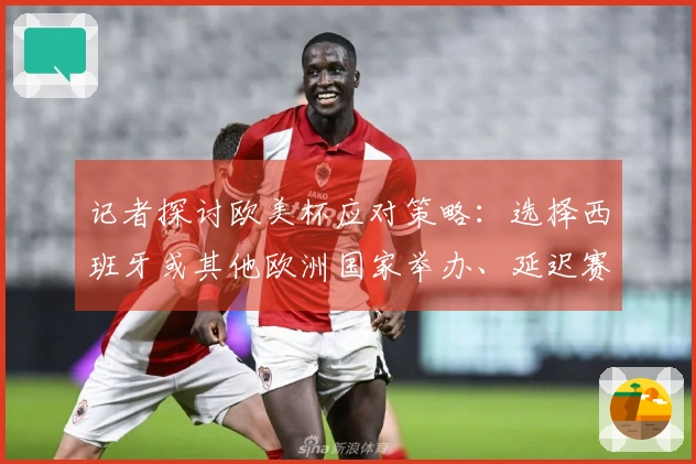 记者探讨欧美杯应对策略：选择西班牙或其他欧洲国家举办、延迟赛事