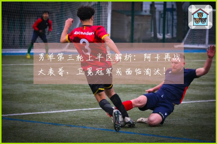 男单第三轮上半区解析：阿卡再战大表哥，卫冕冠军或面临淘汰！