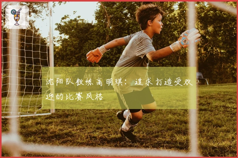 沈阳队教练高明琪：追求打造受欢迎的比赛风格