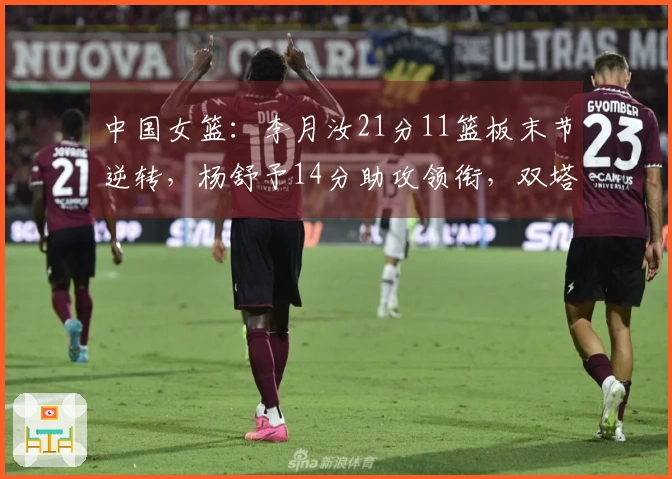 中国女篮：李月汝21分11篮板末节逆转，杨舒予14分助攻领衔，双塔组合显威力