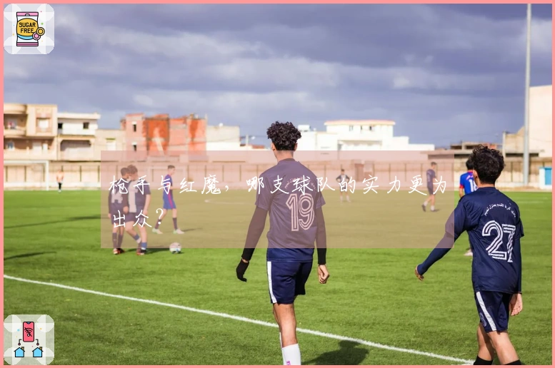 枪手与红魔，哪支球队的实力更为出众？