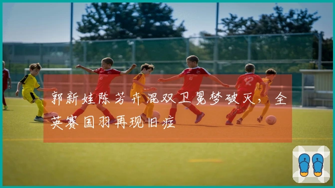 郭新娃陈芳卉混双卫冕梦破灭，全英赛国羽再现旧症