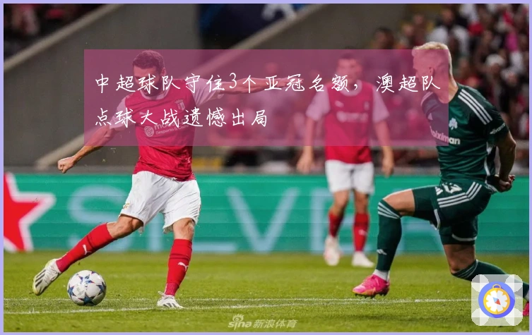 中超球队守住3个亚冠名额，澳超队点球大战遗憾出局