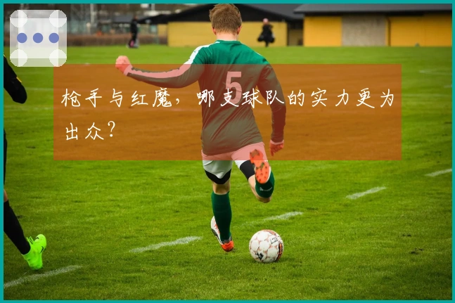 枪手与红魔，哪支球队的实力更为出众？