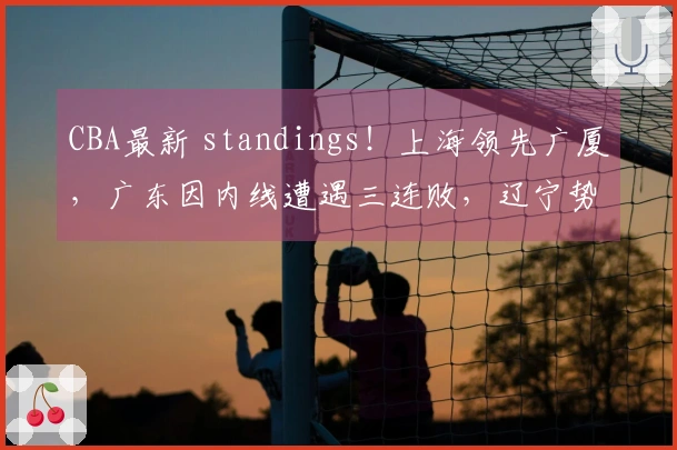 CBA最新 standings！上海领先广厦，广东因内线遭遇三连败，辽宁势头回升！