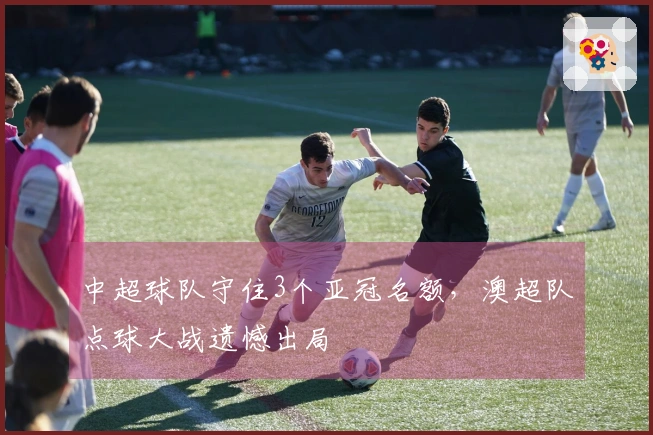 中超球队守住3个亚冠名额，澳超队点球大战遗憾出局