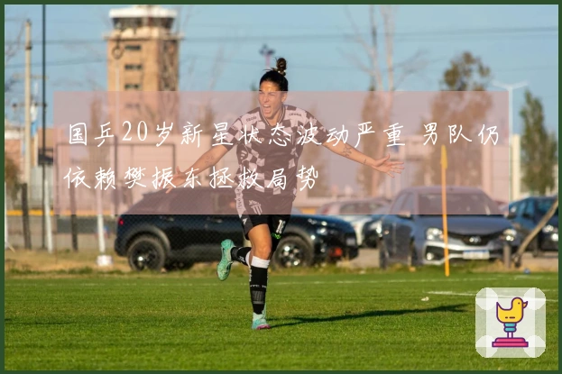 国乒20岁新星状态波动严重 男队仍依赖樊振东拯救局势
