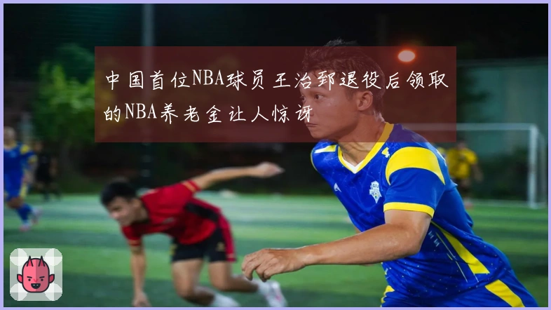 中国首位NBA球员王治郅退役后领取的NBA养老金让人惊讶