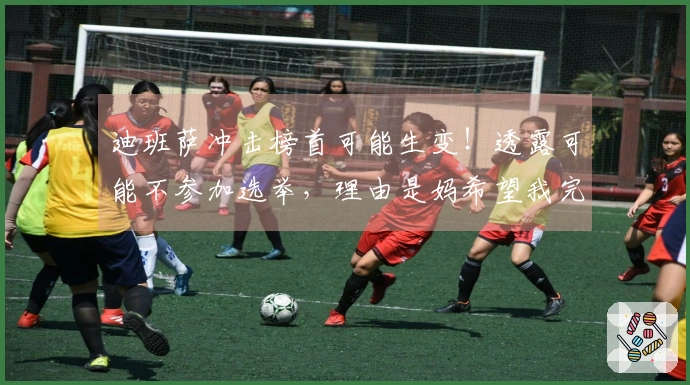 迪班萨冲击榜首可能生变！透露可能不参加选举，理由是妈希望我完成学业