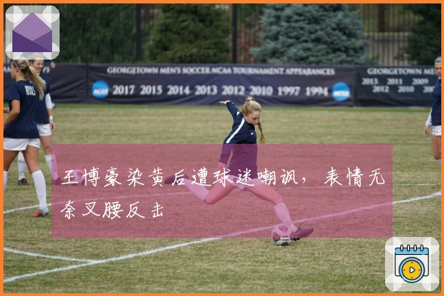 王博豪染黄后遭球迷嘲讽，表情无奈叉腰反击