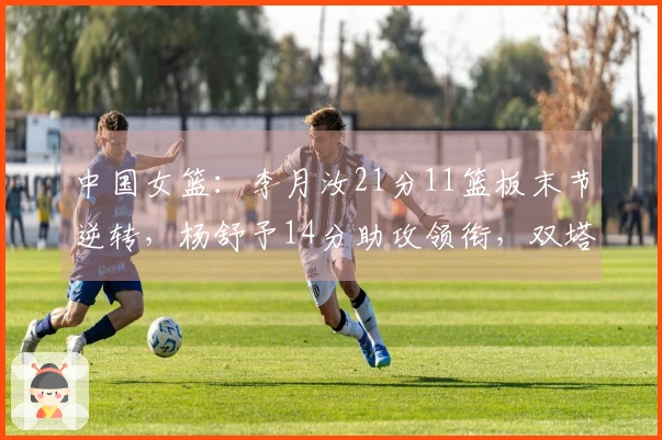 中国女篮：李月汝21分11篮板末节逆转，杨舒予14分助攻领衔，双塔组合显威力