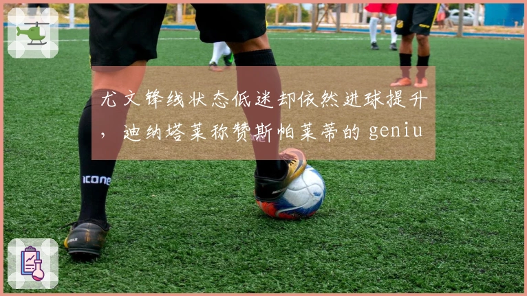 尤文锋线状态低迷却依然进球提升，迪纳塔莱称赞斯帕莱蒂的 genius